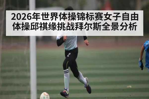 2026年世界体操锦标赛女子自由体操邱祺缘挑战拜尔斯全景分析